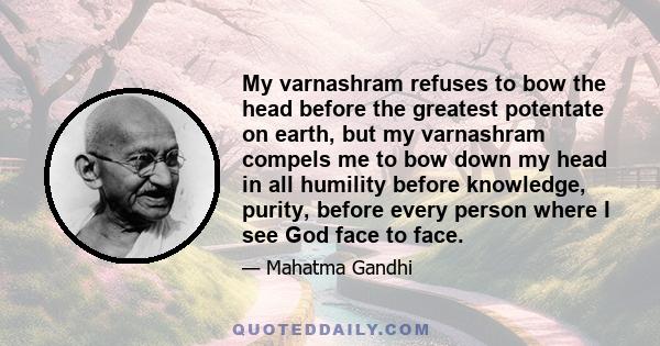 My varnashram refuses to bow the head before the greatest potentate on earth, but my varnashram compels me to bow down my head in all humility before knowledge, purity, before every person where I see God face to face.