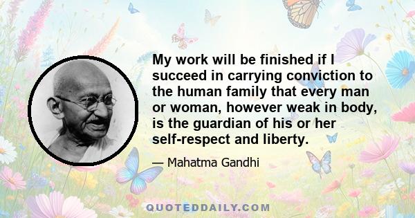 My work will be finished if I succeed in carrying conviction to the human family that every man or woman, however weak in body, is the guardian of his or her self-respect and liberty.