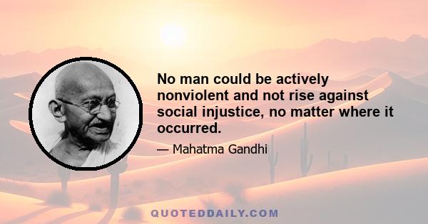 No man could be actively nonviolent and not rise against social injustice, no matter where it occurred.