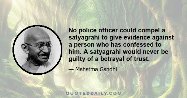 No police officer could compel a satyagrahi to give evidence against a person who has confessed to him. A satyagrahi would never be guilty of a betrayal of trust.