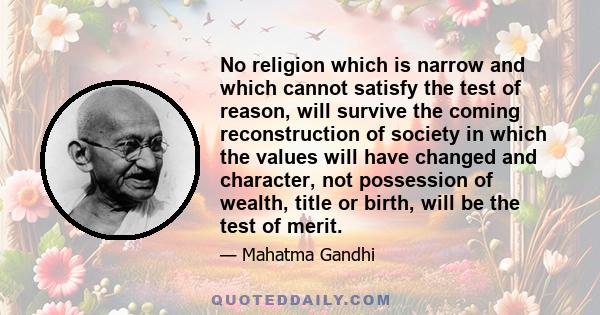 No religion which is narrow and which cannot satisfy the test of reason, will survive the coming reconstruction of society in which the values will have changed and character, not possession of wealth, title or birth,