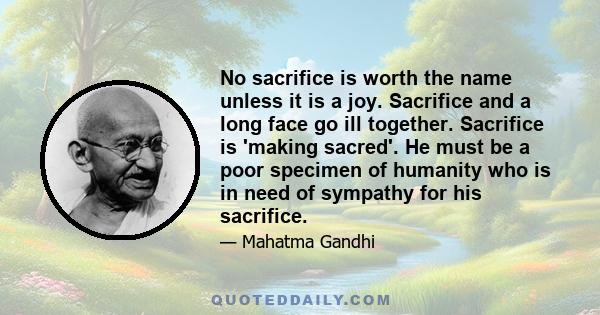 No sacrifice is worth the name unless it is a joy. Sacrifice and a long face go ill together. Sacrifice is 'making sacred'. He must be a poor specimen of humanity who is in need of sympathy for his sacrifice.