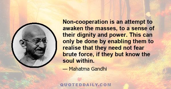 Non-cooperation is an attempt to awaken the masses, to a sense of their dignity and power. This can only be done by enabling them to realise that they need not fear brute force, if they but know the soul within.