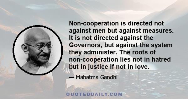 Non-cooperation is directed not against men but against measures. It is not directed against the Governors, but against the system they administer. The roots of non-cooperation lies not in hatred but in justice if not