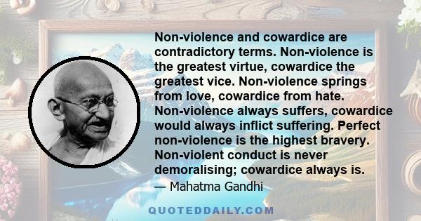 Non-violence and cowardice are contradictory terms. Non-violence is the greatest virtue, cowardice the greatest vice. Non-violence springs from love, cowardice from hate. Non-violence always suffers, cowardice would