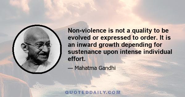 Non-violence is not a quality to be evolved or expressed to order. It is an inward growth depending for sustenance upon intense individual effort.