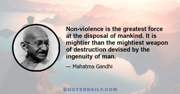 Non-violence is the greatest force at the disposal of mankind. It is mightier than the mightiest weapon of destruction devised by the ingenuity of man.