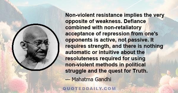 Non-violent resistance implies the very opposite of weakness. Defiance combined with non-retaliatory acceptance of repression from one's opponents is active, not passive. It requires strength, and there is nothing