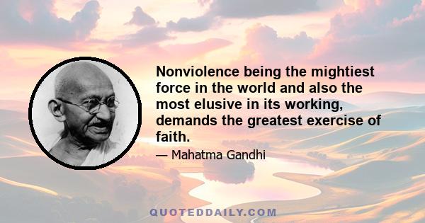 Nonviolence being the mightiest force in the world and also the most elusive in its working, demands the greatest exercise of faith.