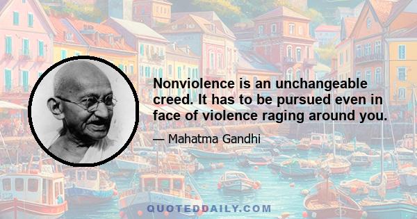 Nonviolence is an unchangeable creed. It has to be pursued even in face of violence raging around you.