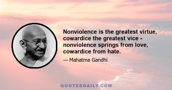 Nonviolence is the greatest virtue, cowardice the greatest vice - nonviolence springs from love, cowardice from hate.