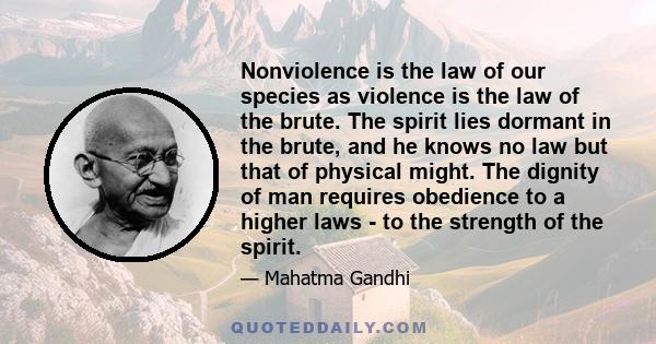 Nonviolence is the law of our species as violence is the law of the brute. The spirit lies dormant in the brute, and he knows no law but that of physical might. The dignity of man requires obedience to a higher laws -