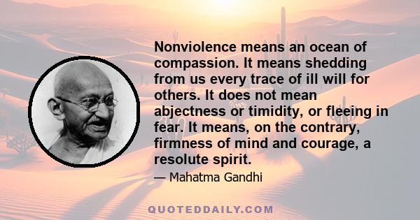 Nonviolence means an ocean of compassion. It means shedding from us every trace of ill will for others. It does not mean abjectness or timidity, or fleeing in fear. It means, on the contrary, firmness of mind and