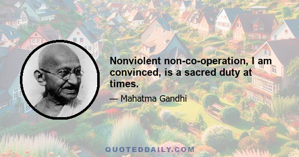 Nonviolent non-co-operation, I am convinced, is a sacred duty at times.