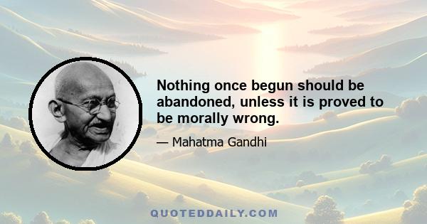 Nothing once begun should be abandoned, unless it is proved to be morally wrong.