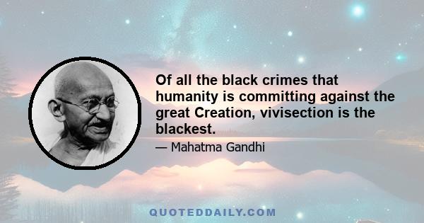 Of all the black crimes that humanity is committing against the great Creation, vivisection is the blackest.