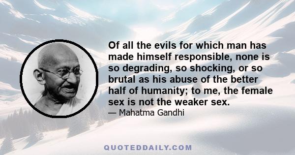 Of all the evils for which man has made himself responsible, none is so degrading, so shocking, or so brutal as his abuse of the better half of humanity; to me, the female sex is not the weaker sex.