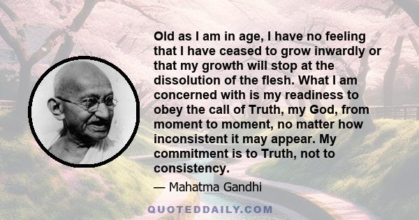 Old as I am in age, I have no feeling that I have ceased to grow inwardly or that my growth will stop at the dissolution of the flesh. What I am concerned with is my readiness to obey the call of Truth, my God, from