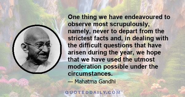 One thing we have endeavoured to observe most scrupulously, namely, never to depart from the strictest facts and, in dealing with the difficult questions that have arisen during the year, we hope that we have used the