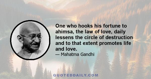 One who hooks his fortune to ahimsa, the law of love, daily lessens the circle of destruction and to that extent promotes life and love.