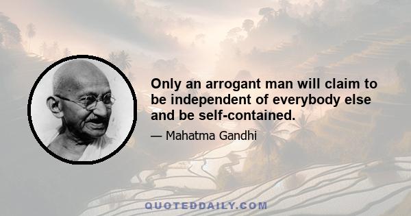 Only an arrogant man will claim to be independent of everybody else and be self-contained.