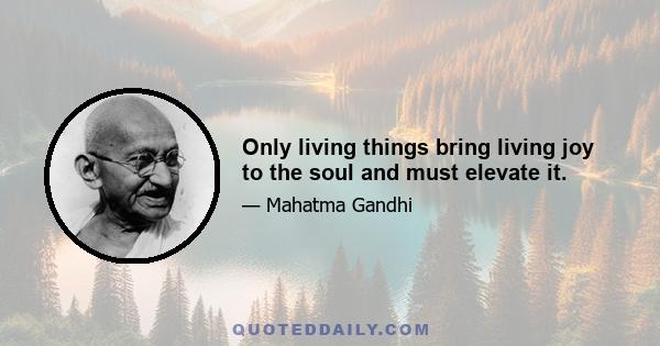 Only living things bring living joy to the soul and must elevate it.