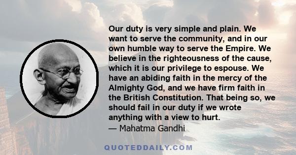 Our duty is very simple and plain. We want to serve the community, and in our own humble way to serve the Empire. We believe in the righteousness of the cause, which it is our privilege to espouse. We have an abiding