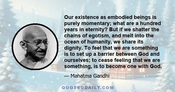 Our existence as embodied beings is purely momentary; what are a hundred years in eternity? But if we shatter the chains of egotism, and melt into the ocean of humanity, we share its dignity. To feel that we are