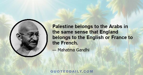 Palestine belongs to the Arabs in the same sense that England belongs to the English or France to the French. It is wrong and inhuman to impose the Jews on the Arabs... Surely it would be a crime against humanity to