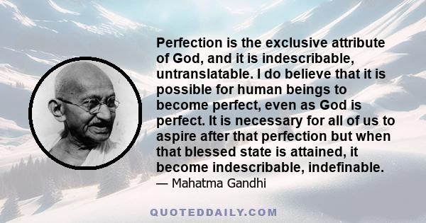 Perfection is the exclusive attribute of God, and it is indescribable, untranslatable. I do believe that it is possible for human beings to become perfect, even as God is perfect. It is necessary for all of us to aspire 