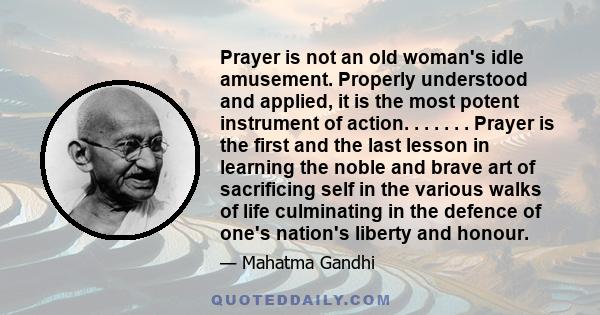 Prayer is not an old woman's idle amusement. Properly understood and applied, it is the most potent instrument of action. . . . . . . Prayer is the first and the last lesson in learning the noble and brave art of