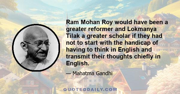 Ram Mohan Roy would have been a greater reformer and Lokmanya Tilak a greater scholar if they had not to start with the handicap of having to think in English and transmit their thoughts chiefly in English.