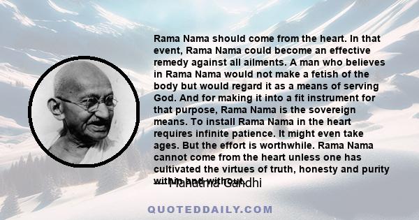 Rama Nama should come from the heart. In that event, Rama Nama could become an effective remedy against all ailments. A man who believes in Rama Nama would not make a fetish of the body but would regard it as a means of 