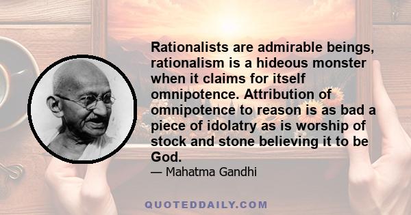 Rationalists are admirable beings, rationalism is a hideous monster when it claims for itself omnipotence. Attribution of omnipotence to reason is as bad a piece of idolatry as is worship of stock and stone believing it 