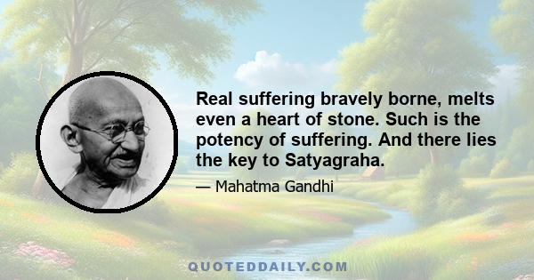 Real suffering bravely borne, melts even a heart of stone. Such is the potency of suffering. And there lies the key to Satyagraha.