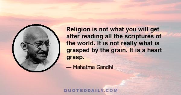 Religion is not what you will get after reading all the scriptures of the world. It is not really what is grasped by the grain. It is a heart grasp.