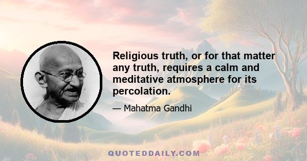 Religious truth, or for that matter any truth, requires a calm and meditative atmosphere for its percolation.