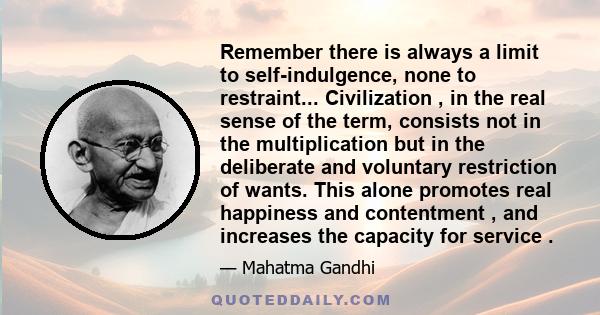 Remember there is always a limit to self-indulgence, none to restraint... Civilization , in the real sense of the term, consists not in the multiplication but in the deliberate and voluntary restriction of wants. This