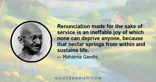 Renunciation made for the sake of service is an ineffable joy of which none can deprive anyone, because that nectar springs from within and sustains life.