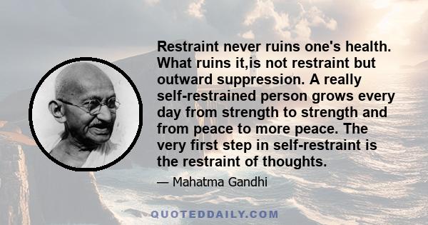 Restraint never ruins one's health. What ruins it,is not restraint but outward suppression. A really self-restrained person grows every day from strength to strength and from peace to more peace. The very first step in