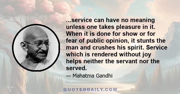 ...service can have no meaning unless one takes pleasure in it. When it is done for show or for fear of public opinion, it stunts the man and crushes his spirit. Service which is rendered without joy helps neither the