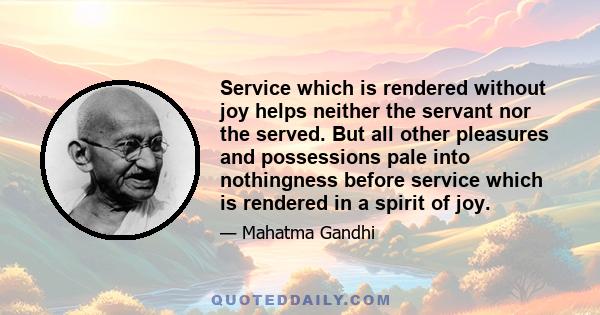 Service which is rendered without joy helps neither the servant nor the served. But all other pleasures and possessions pale into nothingness before service which is rendered in a spirit of joy.