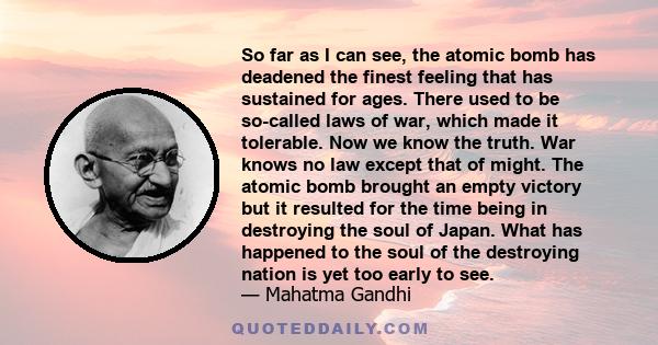 So far as I can see, the atomic bomb has deadened the finest feeling that has sustained for ages. There used to be so-called laws of war, which made it tolerable. Now we know the truth. War knows no law except that of