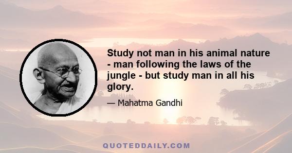 Study not man in his animal nature - man following the laws of the jungle - but study man in all his glory.