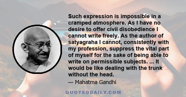 Such expression is impossible in a cramped atmosphere. As I have no desire to offer civil disobedience I cannot write freely. As the author of satyagraha I cannot, consistently with my profession, suppress the vital