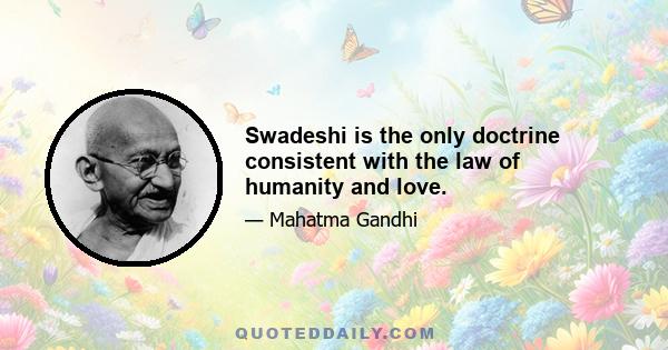 Swadeshi is the only doctrine consistent with the law of humanity and love.