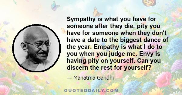 Sympathy is what you have for someone after they die, pity you have for someone when they don't have a date to the biggest dance of the year. Empathy is what I do to you when you judge me. Envy is having pity on