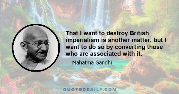 That I want to destroy British imperialism is another matter, but I want to do so by converting those who are associated with it.