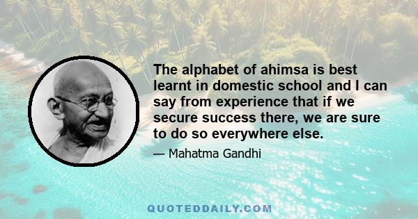 The alphabet of ahimsa is best learnt in domestic school and I can say from experience that if we secure success there, we are sure to do so everywhere else.