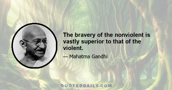 The bravery of the nonviolent is vastly superior to that of the violent.